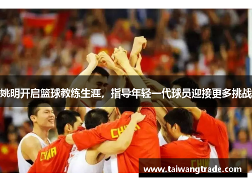 姚明开启篮球教练生涯，指导年轻一代球员迎接更多挑战